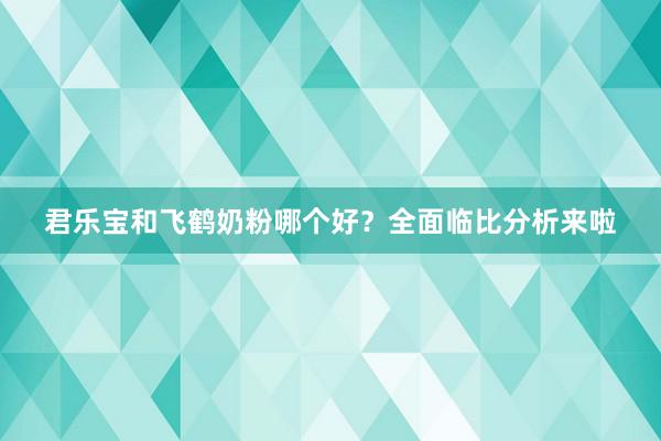 君乐宝和飞鹤奶粉哪个好？全面临比分析来啦