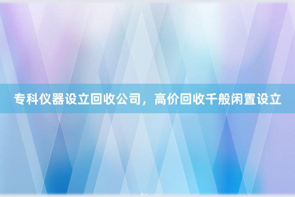 专科仪器设立回收公司，高价回收千般闲置设立