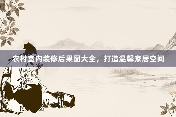 农村室内装修后果图大全，打造温馨家居空间