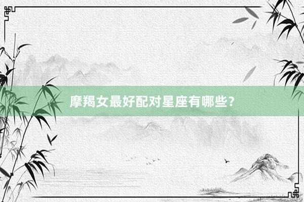 摩羯女最好配对星座有哪些？