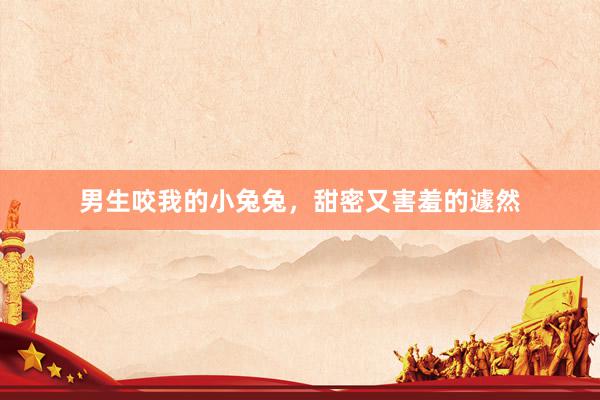 男生咬我的小兔兔，甜密又害羞的遽然