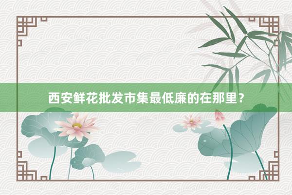 西安鲜花批发市集最低廉的在那里？