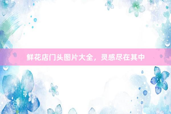 鲜花店门头图片大全，灵感尽在其中