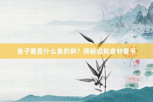 鱼子酱是什么鱼的卵？揭秘虚耗食材着手