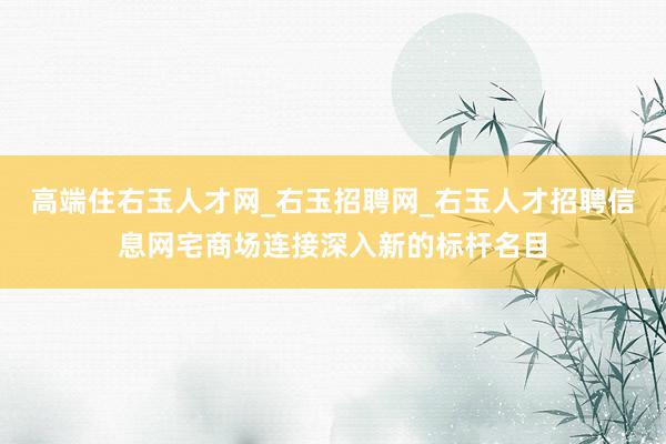 高端住右玉人才网_右玉招聘网_右玉人才招聘信息网宅商场连接深入新的标杆名目